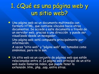 1. ¿Qué es una página web y un sitio web? Una página web es un documento multimedia con formato HTML, que contiene vínculos hacia otros documentos. Se accede a este documento a través de un servidor web, gracias a una dirección  y puede ser visualizado desde un navegador. Una página web está compuesta principalmente por información. A veces "sitio web" y "página web" son tomados como sinónimos, pero no lo son. Un sitio web es un conjunto de páginas web que están relacionadas entre sí. La página web principal de un sitio web suele llamarse index, que puede tener la extensión .htm, .php, .asp, entre otras. 