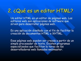 2. ¿Qué es un editor HTML? Un editor HTML es un editor de páginas web. Los editores web son aplicaciones de software que sirven para desarrollar páginas web. Es una aplicación diseñada con el fin de facilitar la creación de documentos HTML o XHTML. Esas páginas web pueden ser creada a partir de un simple procesador de texto. Existen programas especializados que facilitan la tarea de los desarrolladores web llamados webmaster. 