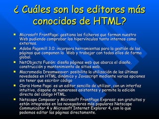 ¿ Cuáles son los editores más conocidos de HTML? Microsoft FrontPage: gestiona los ficheros que forman nuestro Web pudiendo comprobar los hipervínculos tanto internos como externos. Adobe Pagemill 3.0: incorpora herramientas para la gestión de las páginas que componen la  Web y trabajar con todos ellos de forma global. NetObjects Fusión: diseña páginas web que abarca el diseño, construcción y mantenimiento de sitios web.  Macromedia Dreamweaver: posibilita la utilización de las últimas novedades en HTML dinámico y Javascript mediante varias opciones sin tener que escribir código Claris Home Page: es un editor sencillo de utilizar, con un interfaz intuitivo, dispone de numerosos asistentes y permite la edición directa del código HTML. Netscape Composer y Microsoft FrontPage Express: son gratuitos y están integrados en los navegadores más populares Netscape Communicator 4 y Microsoft Internet Explorer 4, con lo que podemos editar las páginas directamente.  