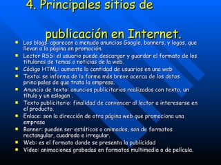 4. Principales sitios de  publicación en Internet. Los blogs: aparecen a menudo anuncios Google, banners, y logos, que llevan a la página en promoción. Lector RSS: el usuario puede descargar y guardar el formato de los titulares de temas o noticias de la web. Código HTML: aumenta la cantidad de usuarios en una web  Texto: se informa de la forma más breve acerca de los datos principales de que trata la empresa. Anuncio de texto: anuncios publicitarios realizados con texto, un título y un eslogan . Texto publicitario: finalidad de convencer al lector a interesarse en el producto. Enlace: son la dirección de otra página web que promociona una empresa Banner: pueden ser estáticos o animados, son de formatos rectangular, cuadrado e irregular.  Web: es el formato donde se presenta la publicidad  Vídeo: animaciones grabadas en formatos multimedia o de película. 