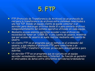 5. FTP  FTP (Protocolo de Transferencia de Archivos) es un protocolo de red para la transferencia de archivos entre sistemas conectados a una red TCP. Desde un equipo cliente se puede conectar a un servidor para descargar archivos desde él o para enviarle archivos, independientemente del sistema operativo utilizado en cada equipo. Mediante acceso anónimo permiten acceder a sus archivos sin necesidad de tener un 'USER ID' o una cuenta de usuario, mientras que por acceso de usuario se suele realizar mediante una cuenta de usuario. Un cliente FTP es un programa que se instala en el ordenador del usuario, y que emplea el protocolo FTP para conectarse a un servidor FTP y transferir archivos, ya sea para descargarlos o para subirlos. Un servidor FTP es un programa que se ejecuta en un equipo servidor normalmente conectado a Internet. Su función es permitir el intercambio de datos entre diferentes servidores/ordenadores 