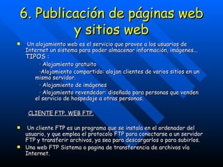 6. Publicación de páginas web y sitios web Un alojamiento web es el servicio que provee a los usuarios de Internet un sistema para poder almacenar información, imágenes...  TIPOS : · Alojamiento gratuito ·Alojamiento compartido: alojan clientes de varios sitios en un mismo servidor. · Alojamiento de imágenes · Alojamiento revendedor: diseñado para personas que venden el servicio de hospedaje a otras personas. CLIENTE FTP. WEB FTP. Un cliente FTP es un programa que se instala en el ordenador del usuario, y que emplea el protocolo FTP para conectarse a un servidor FTP y transferir archivos, ya sea para descargarlos o para subirlos. Una web FTP Sistema o pagina de transferencia de archivos vía Internet.   