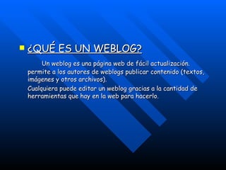 ¿QUÉ ES UN WEBLOG? Un  weblog  es una página  web  de fácil actualización. permite a los autores de  weblogs  publicar contenido (textos, imágenes y otros archivos). Cualquiera puede editar un  weblog  gracias a la cantidad de herramientas que hay en la web para hacerlo. 