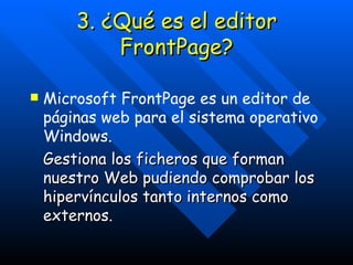 3. ¿Qué es el editor FrontPage? Microsoft FrontPage es un editor de páginas web para el sistema operativo Windows.  Gestiona los ficheros que forman nuestro Web pudiendo comprobar los hipervínculos tanto internos como externos. 
