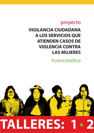 proyecto
   VIGILANCIA CIUDADANA
      A LOS SERVICIOS QUE
       ATIENDEN CASOS DE
        VIOLENCIA CONTRA
             LAS MUJERES
            huancavelica




TALLERES: 1 2
 