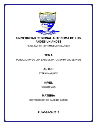 UNIVERSIDAD REGIONAL AUTONOMA DE LOS
ANDES UNIANDES
FACULTAD DE SISTEMAS MERCANTILES
TEMA
PUBLICACION DE UNA BASE DE DATOS EN MYSQL SERVER
AUTOR
STEFANIA GUATO
NIVEL
VI SISTEMAS
MATERIA
DISTRIBUCION DE BASE DE DATOS
PUYO-26-06-2015
 