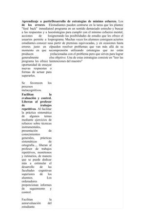 Aprendizaje a partirDesarrollo de estrategias de mínimo esfuerzo. Los
de los errores. Elestudiantes pueden centrarse en la tarea que les plantee
"feed back" inmediatoel programa en un sentido demasiado estrecho y buscar
a las respuestas y a lasestrategias para cumplir con el mínimo esfuerzo mental,
acciones      de     losignorando las posibilidades de estudio que les ofrece el
usuarios permite a losprograma. Muchas veces los alumnos consiguen aciertos
estudiantes conocer susa partir de premisas equivocadas, y en ocasiones hasta
errores justo en elpueden resolver problemas que van más allá de su
momento en que secomprensión utilizando estrategias que no están
producen               yrelacionadas con el problema pero que sirven para lograr
generalmente          elsu objetivo. Una de estas estrategias consiste en "leer las
programa les ofrece laintenciones del maestro"
oportunidad de ensayar
nuevas respuestas o
formas de actuar para
superarlos.

Se     favorecen       los
procesos
metacognitivos.
Facilitan               la
evaluación y control.
Liberan al profesor
de               trabajos
repetitivos. Al facilitar
la práctica sistemática
de     algunos      temas
mediante ejercicios de
refuerzo sobre técnicas
instrumentales,
presentación            de
conocimientos
generales,       prácticas
sistemáticas            de
ortografía..., liberan al
profesor de trabajos
repetitivos, monótonos
y rutinarios, de manera
que se puede dedicar
más a estimular el
desarrollo      de     las
facultades cognitivas
superiores      de     los
alumnos.              Los
ordenadores
proporcionan informes
de     seguimiento       y
control.

Facilitan              la
autoevaluación        del
estudiante.
 