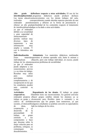 Alto       grado          deDesfases respecto a otras actividades. El uso de los
interdisciplinariedad. programas didácticos puede producir desfases
Las tareas educativasinconvenientes con los demás trabajos del aula,
realizadas              conespecialmente cuando abordan aspectos parciales de una
ordenador        permitenmateria y difieren en la forma de presentación y
obtener un alto gradoprofundidad de los contenidos respecto al tratamiento
de interdisciplinariedadque se ha dado a otras actividades.
ya que el ordenador
debido a su versatilidad
y gran capacidad de
almacenamiento
permite realizar muy
diversos      tipos       de
tratamiento       a     una
información            muy
amplia y variada. Y
con la telemática aún
más.
Individualización.           Aislamiento. Los materiales didácticos multimedia
Estos          materialespermiten al alumno aprender solo, hasta le animan a
individualizan             elhacerlo, pero este trabajo individual, en exceso, puede
trabajo de los alumnosacarrear problemas de sociabilidad.
ya que el ordenador
puede adaptarse a sus
conocimientos previos
y a su ritmo de trabajo.
Resultan muy útiles
para               realizar
actividades
complementarias y de
recuperación en las que
los estudiantes pueden
auto     controlar        su
trabajo.
Actividades                  Dependencia de los demás. El trabajo en grupo
cooperativas.             Eltambién tiene sus inconvenientes. En general conviene
ordenador propicia elhacer grupos estables (donde los alumnos ya se
trabajo en grupo y elconozcan) pero flexibles (para ir variando) y no
cultivo de actitudesconviene que los grupos sean numerosos, ya que
sociales, el intercambioalgunos estudiantes se podrían convertir en espectadores
de        ideas,           lade los trabajos de los otros.
cooperación         y      el
desarrollo       de        la
personalidad.             El
trabajo     en        grupo
estimula        a       sus
componentes y hace
que discutan sobre la
mejor solución para un
problema, critiquen, se
comuniquen               los
descubrimientos.
 