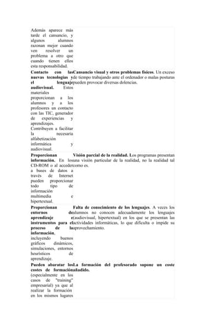 Además aparece más
tarde el cansancio, y
algunos          alumnos
razonan mejor cuando
ven      resolver      un
problema a otro que
cuando tienen ellos
esta responsabilidad.
Contacto con lasCansancio visual y otros problemas físicos. Un exceso
nuevas tecnologías yde tiempo trabajando ante el ordenador o malas posturas
el              lenguajepueden provocar diversas dolencias.
audiovisual.        Estos
materiales
proporcionan a los
alumnos y a los
profesores un contacto
con las TIC, generador
de     experiencias      y
aprendizajes.
Contribuyen a facilitar
la              necesaria
alfabetización
informática              y
audiovisual.
Proporcionan               Visión parcial de la realidad. Los programas presentan
información. En losuna visión particular de la realidad, no la realidad tal
CD-ROM o al accedercomo es.
a bases de datos a
través     de     Internet
pueden proporcionar
todo        tipo        de
información
multimedia               e
hipertextual.
Proporcionan               Falta de conocimiento de los lenguajes. A veces los
entornos               dealumnos no conocen adecuadamente los lenguajes
aprendizaje              e(audiovisual, hipertextual) en los que se presentan las
instrumentos para elactividades informáticas, lo que dificulta o impide su
proceso        de       laaprovechamiento.
información,
incluyendo         buenos
gráficos      dinámicos,
simulaciones, entornos
heurísticos             de
aprendizaje.
Pueden abaratar losLa formación del profesorado supone un coste
costes de formaciónañadido.
(especialmente en los
casos de "training"
empresarial) ya que al
realizar la formación
en los mismos lugares
 