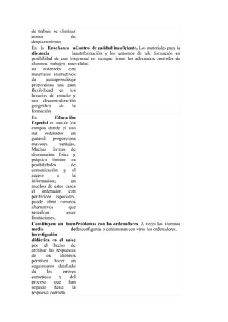 de trabajo se eliminar
costes                 de
desplazamiento
En la Enseñanza aControl de calidad insuficiente. Los materiales para la
distancia               laautoformación y los entornos de tele formación en
posibilidad de que losgeneral no siempre tienen los adecuados controles de
alumnos trabajen antecalidad.
su    ordenador      con
materiales interactivos
de       autoaprendizaje
proporciona una gran
flexibilidad en los
horarios de estudio y
una descentralización
geográfica      de      la
formación.
En           Educación
Especial es uno de los
campos donde el uso
del     ordenador      en
general, proporciona
mayores         ventajas.
Muchas formas de
disminución física y
psíquica limitan las
posibilidades          de
comunicación y el
acceso        a         la
información;           en
muchos de estos casos
el    ordenador,     con
periféricos especiales,
puede abrir caminos
alternativos         que
resuelvan           estas
limitaciones.
Constituyen un buenProblemas con los ordenadores. A veces los alumnos
medio                 dedesconfiguran o contaminan con virus los ordenadores.
investigación
didáctica en el aula;
por el hecho de
archivar las respuestas
de      los     alumnos
permiten hacer un
seguimiento detallado
de       los      errores
cometidos      y      del
proceso      que     han
seguido      hasta      la
respuesta correcta.
 