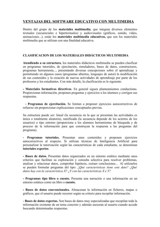 VENTAJAS DEL SOFTWARE EDUCATIVO CON MULTIMEDIA

Dentro del grupo de los materiales multimedia, que integran diversos elementos
textuales (secuenciales e hipertextuales) y audiovisuales (gráficos, sonido, vídeo,
animaciones...), están los materiales multimedia educativos, que son los materiales
multimedia que se utilizan con una finalidad educativa.



CLASIFICACION DE LOS MATERIALES DIDÁCTICOS MULTIMEDIA

Atendiendo a su estructura, los materiales didácticos multimedia se pueden clasificar
en programas tutoriales, de ejercitación, simuladores, bases de datos, constructores,
programas herramienta..., presentando diversas concepciones sobre el aprendizaje y
permitiendo en algunos casos (programas abiertos, lenguajes de autor) la modificación
de sus contenidos y la creación de nuevas actividades de aprendizaje por parte de los
profesores y los estudiantes. Con más detalle, la clasificación es la siguiente:

- Materiales formativos directivos. En general siguen planteamientos conductistas.
Proporcionan información, proponen preguntas y ejercicios a los alumnos y corrigen sus
respuestas.

  - Programas de ejercitación. Se limitan a proponer ejercicios autocorrectivos de
refuerzo sin proporcionar explicaciones conceptuales previas.

Su estructura puede ser: lineal (la secuencia en la que se presentan las actividades es
única o totalmente aleatoria), ramificada (la secuencia depende de los aciertos de los
usuarios) o tipo entorno (proporciona a los alumnos herramientas de búsqueda y de
proceso de la información para que construyan la respuesta a las preguntas del
programa).

- Programas tutoriales. Presentan unos contenidos y proponen ejercicios
autocorrectivos al respecto. Si utilizan técnicas de Inteligencia Artificial para
personalizar la tutorización según las características de cada estudiante, se denominan
tutoriales expertos.

- Bases de datos. Presentan datos organizados en un entorno estático mediante unos
criterios que facilitan su exploración y consulta selectiva para resolver problemas,
analizar y relacionar datos, comprobar hipótesis, extraer conclusiones... Al utilizarlos
se pueden formular preguntas del tipo: ¿Qué características tiene este dato? ¿Qué
datos hay con la característica X? ¿Y con las características X e Y?

- Programas tipo libro o cuento. Presenta una narración o una información en un
entorno estático como un libro o cuento.

- Bases de datos convencionales. Almacenan la información en ficheros, mapas o
gráficos, que el usuario puede recorrer según su criterio para recopilar información.

- Bases de datos expertas. Son bases de datos muy especializadas que recopilan toda la
información existente de un tema concreto y además asesoran al usuario cuando accede
buscando determinadas respuestas.
 