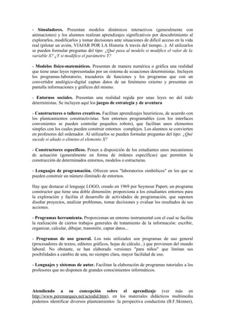 - Simuladores. Presentan modelos dinámicos interactivos (generalmente con
animaciones) y los alumnos realizan aprendizajes significativos por descubrimiento al
explorarlos, modificarlos y tomar decisiones ante situaciones de difícil acceso en la vida
real (pilotar un avión, VIAJAR POR LA Historia A través del tiempo...). Al utilizarlos
se pueden formular preguntas del tipo: ¿Qué pasa al modelo si modifico el valor de la
variable X? ¿Y si modifico el parámetro Y?

- Modelos físico-matemáticos. Presentan de manera numérica o gráfica una realidad
que tiene unas leyes representadas por un sistema de ecuaciones deterministas. Incluyen
los programas-laboratorio, trazadores de funciones y los programas que con un
convertidor analógico-digital captan datos de un fenómeno externo y presentan en
pantalla informaciones y gráficos del mismo.

- Entornos sociales. Presentan una realidad regida por unas leyes no del todo
deterministas. Se incluyen aquí los juegos de estrategia y de aventura

- Constructores o talleres creativos. Facilitan aprendizajes heurísticos, de acuerdo con
los planteamientos constructivistas. Son entornos programables (con los interfaces
convenientes se pueden controlar pequeños robots), que facilitan unos elementos
simples con los cuales pueden construir entornos complejos. Los alumnos se convierten
en profesores del ordenador. Al utilizarlos se pueden formular preguntas del tipo: ¿Qué
sucede si añado o elimino el elemento X?

- Constructores específicos. Ponen a disposición de los estudiantes unos mecanismos
de actuación (generalmente en forma de órdenes específicas) que permiten la
construcción de determinados entornos, modelos o estructuras.

- Lenguajes de programación. Ofrecen unos "laboratorios simbólicos" en los que se
pueden construir un número ilimitado de entornos.

Hay que destacar el lenguaje LOGO, creado en 1969 por Seymour Papert, un programa
constructor que tiene una doble dimensión: proporciona a los estudiantes entornos para
la exploración y facilita el desarrollo de actividades de programación, que suponen
diseñar proyectos, analizar problemas, tomar decisiones y evaluar los resultados de sus
acciones.

- Programas herramienta. Proporcionan un entorno instrumental con el cual se facilita
la realización de ciertos trabajos generales de tratamiento de la información: escribir,
organizar, calcular, dibujar, transmitir, captar datos...

- Programas de uso general. Los más utilizados son programas de uso general
(procesadores de textos, editores gráficos, hojas de cálculo...) que provienen del mundo
laboral. No obstante, se han elaborado versiones "para niños" que limitan sus
posibilidades a cambio de una, no siempre clara, mayor facilidad de uso.

- Lenguajes y sistemas de autor. Facilitan la elaboración de programas tutoriales a los
profesores que no disponen de grandes conocimientos informáticos.



Atendiendo a su concepción sobre el aprendizaje (ver más en
http://www.peremarques.net/actodid.htm), en los materiales didácticos multimedia
podemos identificar diversos planteamientos :la perspectiva conductista (B.F.Skinner),
 