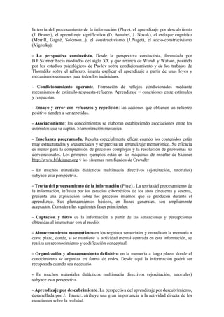 la teoría del procesamiento de la información (Phye), el aprendizaje por descubriiento
(J. Bruner), el aprendizaje significativo (D. Ausubel, J. Novak), el enfoque cognitivo
(Merrill, Gagné, Solomon...), el constructivismo (J.Piaget), el socio-construcivismo
(Vigotsky):

- La perspectiva conductista. Desde la perspectiva conductista, formulada por
B.F.Skinner hacia mediados del siglo XX y que arranca de Wundt y Watson, pasando
por los estudios psicológicos de Pavlov sobre condicionamiento y de los trabajos de
Thorndike sobre el refuerzo, intenta explicar el aprendizaje a partir de unas leyes y
mecanismos comunes para todos los individuos.

- Condicionamiento operante. Formación de reflejos condicionados mediante
mecanismos de estímulo-respuesta-refuerzo. Aprendizaje = conexiones entre estímulos
y respuestas.

- Ensayo y error con refuerzos y repetición: las acciones que obtienen un refuerzo
positivo tienden a ser repetidas.

- Asociacionismo: los conocimientos se elaboran estableciendo asociaciones entre los
estímulos que se captan. Memorización mecánica.

- Enseñanza programada. Resulta especialmente eficaz cuando los contenidos están
muy estructurados y secuenciados y se precisa un aprendizaje memorístico. Su eficacia
es menor para la comprensión de procesos complejos y la resolución de problemas no
convencionales. Los primeros ejemplos están en las máquinas de enseñar de Skinner
http://www.bfskinner.org y los sistemas ramificados de Crowder

- En muchos materiales didácticos multimedia directivos (ejercitación, tutoriales)
subyace esta perspectiva.

- Teoría del procesamiento de la información (Phye).. La teoría del procesamiento de
la información, influida por los estudios cibernéticos de los años cincuenta y sesenta,
presenta una explicación sobre los procesos internos que se producen durante el
aprendizaje. Sus planteamientos básicos, en líneas generales, son ampliamente
aceptados. Considera las siguientes fases principales:

- Captación y filtro de la información a partir de las sensaciones y percepciones
obtenidas al interactuar con el medio.

- Almacenamiento momentáneo en los registros sensoriales y entrada en la memoria a
corto plazo, donde, si se mantiene la actividad mental centrada en esta información, se
realiza un reconocimiento y codificación conceptual.

- Organización y almacenamiento definitivo en la memoria a largo plazo, donde el
conocimiento se organiza en forma de redes. Desde aquí la información podrá ser
recuperada cuando sea necesario.

- En muchos materiales didácticos multimedia directivos (ejercitación, tutoriales)
subyace esta perspectiva.

- Aprendizaje por descubrimiento. La perspectiva del aprendizaje por descubrimiento,
desarrollada por J. Bruner, atribuye una gran importancia a la actividad directa de los
estudiantes sobre la realidad.
 