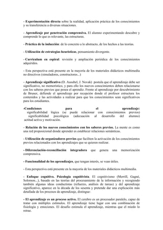 - Experimentación directa sobre la realidad, aplicación práctica de los conocimientos
y su transferencia a diversas situaciones.

- Aprendizaje por penetración comprensiva. El alumno experimentando descubre y
comprende lo que es relevante, las estructuras.

- Práctica de la inducción: de lo concreto a lo abstracto, de los hechos a las teorías.

- Utilización de estrategias heurísticas, pensamiento divergente.

- Currículum en espiral: revisión y ampliación periódica de los conocimientos
adquiridos.

- Esta perspectiva está presente en la mayoría de los materiales didácticos multimedia
no directivos (simuladores, constructores...)

- Aprendizaje significativo (D. Ausubel, J. Novak) postula que el aprendizaje debe ser
significativo, no memorístico, y para ello los nuevos conocimientos deben relacionarse
con los saberes previos que posea el aprendiz. Frente al aprendizaje por descubrimiento
de Bruner, defiende el aprendizaje por recepción donde el profesor estructura los
contenidos y las actividades a realizar para que los conocimientos sean significativos
para los estudiantes.

-Condiciones                     para              el             aprendizaje:
   significabilidad lógica (se puede relacionar con conocimientos previos)
    significabilidad    psicológica   (adecuación al  desarrollo del  alumno)
 actitud activa y motivación.

- Relación de los nuevos conocimientos con los saberes previos. La mente es como
una red proposicional donde aprender es establecer relaciones semánticas.

- Utilización de organizadores previos que faciliten la activación de los conocimientos
previos relacionados con los aprendizajes que se quieren realizar.

- Diferenciación-reconciliación     integradora      que   genera    una    memorización
comprensiva.

- Funcionalidad de los aprendizajes, que tengan interés, se vean útiles.

- Esta perspectiva está presente en la mayoría de los materiales didácticos multimedia.

- Enfoque cognitivo. Psicología cognitivista. El cognitivismo (Merrill, Gagné,
Solomon...), basado en las teorías del procesamiento de la información y recogiendo
también algunas ideas conductistas (refuerzo, análisis de tareas) y del aprendizaje
significativo, aparece en la década de los sesenta y pretende dar una explicación más
detallada de los procesos de aprendizaje, distingue:

- El aprendizaje es un proceso activo. El cerebro es un procesador paralelo, capaz de
tratar con múltiples estímulos. El aprendizaje tiene lugar con una combinación de
fisiología y emociones. El desafío estimula el aprendizaje, mientras que el miedo lo
retrae.
 