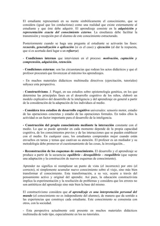 El estudiante representará en su mente simbólicamente el conocimiento, que se
considera (igual que los conductistas) como una realidad que existe externamente al
estudiante y que éste debe adquirir. El aprendizaje consiste en la adquisición y
representación exacta del conocimiento externo. La enseñanza debe facilitar la
transmisión y recepción por el alumno de este conocimiento estructurado.

Posteriormente cuando se haga una pregunta al estudiante se activarán las fases:
recuerdo, generalización o aplicación (si es el caso) y ejecución (al dar la respuesta,
que si es acertada dará lugar a un refuerzo)

- Condiciones internas que intervienen en el proceso: motivación, captación y
comprensión, adquisición, retención.

- Condiciones externas: son las circunstancias que rodean los actos didácticos y que el
profesor procurará que favorezcan al máximo los aprendizajes.

- En muchos materiales didácticos multimedia directivos (ejercitación, tutoriales)
subyace esta perspectiva.

- Constructivismo. J. Piaget, en sus estudios sobre epistemología genética, en los que
determina las principales fases en el desarrollo cognitivo de los niños, elaboró un
modelo explicativo del desarrollo de la inteligencia y del aprendizaje en general a partir
de la consideración de la adaptación de los individuos al medio.

- Considera tres estadios de desarrollo cognitivo universales: sensorio motor, estadio
de las operaciones concretas y estadio de las operaciones formales. En todos ellos la
actividad es un factor importante para el desarrollo de la inteligencia.

- Construcción del propio conocimiento mediante la interacción constante con el
medio. Lo que se puede aprender en cada momento depende de la propia capacidad
cognitiva, de los conocimientos previos y de las interacciones que se pueden establecer
con el medio. En cualquier caso, los estudiantes comprenden mejor cuando están
envueltos en tareas y temas que cautivan su atención. El profesor es un mediador y su
metodología debe promover el cuestionamiento de las cosas, la investigación...

- Reconstrucción de los esquemas de conocimiento. El desarrollo y el aprendizaje se
produce a partir de la secuencia: equilibrio - desequilibrio – reequilibrio (que supone
una adaptación y la construcción de nuevos esquemas de conocimiento).

Aprender no significa ni reemplazar un punto de vista (el incorrecto) por otro (el
correcto), ni simplemente acumular nuevo conocimiento sobre el viejo, sino más bien
transformar el conocimiento. Esta transformación, a su vez, ocurre a través del
pensamiento activo y original del aprendiz. Así pues, la educación constructivista
implica la experimentación y la resolución de problemas y considera que los errores no
son antitéticos del aprendizaje sino más bien la base del mismo.

El constructivismo considera que el aprendizaje es una interpretación personal del
mundo (el conocimiento no es independiente del alumno), de manera que da sentido a
las experiencias que construye cada estudiante. Este conocimiento se consensúa con
otros, con la sociedad.

- Esta perspectiva actualmente está presente en muchos materiales didácticos
multimedia de todo tipo, especialmente en los no tutoriales.
 