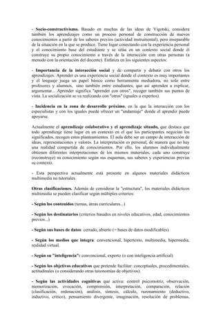 - Socio-constructivismo. Basado en muchas de las ideas de Vigotski, considera
también los aprendizajes como un proceso personal de construcción de nuevos
conocimientos a partir de los saberes previos (actividad instrumental), pero inseparable
de la situación en la que se produce. Tiene lugar conectando con la experiencia personal
y el conocimiento base del estudiante y se sitúa en un contexto social donde él
construye su propio conocimiento a través de la interacción con otras personas (a
menudo con la orientación del docente). Enfatiza en los siguientes aspectos:

- Importancia de la interacción social y de compartir y debatir con otros los
aprendizajes. Aprender es una experiencia social donde el contexto es muy importantes
y el lenguaje juega un papel básico como herramienta mediadora, no solo entre
profesores y alumnos, sino también entre estudiantes, que así aprenden a explicar,
argumentar... Aprender significa "aprender con otros", recoger también sus puntos de
vista. La socialización se va realizando con "otros" (iguales o expertos).

- Incidencia en la zona de desarrollo próximo, en la que la interacción con los
especialistas y con los iguales puede ofrecer un "andamiaje" donde el aprendiz puede
apoyarse.

Actualmente el aprendizaje colaborativo y el aprendizaje situado, que destaca que
todo aprendizaje tiene lugar en un contexto en el que los participantes negocian los
significados, recogen estos planteamientos. El aula debe ser un campo de interacción de
ideas, representaciones y valores. La interpretación es personal, de manera que no hay
una realidad compartida de conocimientos. Por ello, los alumnos individualmente
obtienen diferentes interpretaciones de los mismos materiales, cada uno construye
(reconstruye) su conocimiento según sus esquemas, sus saberes y experiencias previas
su contexto.

- Esta perspectiva actualmente está presente en algunos materiales didácticos
multimedia no tutoriales.

Otras clasificaciones. Además de considerar la "estructura", los materiales didácticos
multimedia se pueden clasificar según múltiples criterios:

- Según los contenidos (temas, áreas curriculares...)

- Según los destinatarios (criterios basados en niveles educativos, edad, conocimientos
previos...)

- Según sus bases de datos: cerrado, abierto (= bases de datos modificables)

- Según los medios que integra: convencional, hipertexto, multimedia, hipermedia,
realidad virtual.

- Según su "inteligencia": convencional, experto (o con inteligencia artificial)

- Según los objetivos educativos que pretende facilitar: conceptuales, procedimentales,
actitudinales (o considerando otras taxonomías de objetivos).

- Según las actividades cognitivas que activa: control psicomotriz, observación,
memorización, evocación, comprensión, interpretación, comparación, relación
(clasificación, ordenación), análisis, síntesis, cálculo, razonamiento (deductivo,
inductivo, crítico), pensamiento divergente, imaginación, resolución de problemas,
 