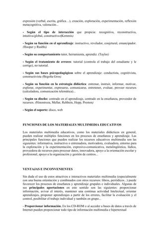 expresión (verbal, escrita, gráfica…), creación, exploración, experimentación, reflexión
metacognitiva, valoración...

- Según el tipo de interacción que propicia: recognitiva, reconstructiva,
intuitiva/global, constructiva (Kemmis)

- Según su función en el aprendizaje: instructivo, revelador, conjetural, emancipador.
(Hooper y Rusbhi)

- Según su comportamiento tutor, herramienta, aprendiz. (Taylor)

- Según el tratamiento de errores: tutorial (controla el trabajo del estudiante y le
corrige), no tutorial.

- Según sus bases psicopedagógicas sobre el aprendizaje: conductista, cognitivista,
constructivista (Begoña Gros)

- Según su función en la estrategia didáctica: entrenar, instruir, informar, motivar,
explorar, experimentar, expresarse, comunicarse, entretener, evaluar, proveer recursos
(calculadora, comunicación telemática)...

- Según su diseño: centrado en el aprendizaje, centrado en la enseñanza, proveedor de
recursos. (Hinostroza, Mellar, Rehbein, Hepp, Preston)

- Según el soporte: disco, web



FUNCIONES DE LOS MATERIALES MULTIMEDIA EDUCATIVOS

Los materiales multimedia educativos, como los materiales didácticos en general,
pueden realizar múltiples funciones en los procesos de enseñanza y aprendizaje. Las
principales funciones que pueden realizar los recursos educativos multimedia son las
siguientes: informativa, instructiva o entrenadora, motivadora, evaluadora, entorno para
la exploración y la experimentación, expresivo-comunicativa, metalingüística, lúdica,
proveedora de recursos para procesar datos, innovadora, apoyo a la orientación escolar y
profesional, apoyo a la organización y gestión de centros...



VENTAJAS E INCONVENIENTES

Sin duda el uso de estos atractivos e interactivos materiales multimedia (especialmente
con una buena orientación y combinados con otros recursos: libros, periódicos...) puede
favorecer los procesos de enseñanza y aprendizaje grupales e individuales. Algunas de
sus principales aportaciones en este sentido son las siguientes: proporcionar
información, avivar el interés, mantener una continua actividad Intelectual, orientar
aprendizajes, proponer aprendizajes a partir de los errores, facilitar la evaluación y el
control, posibilitar el trabajo individual y también en grupo...

- Proporcionar información. En los CD-ROM o al acceder a bases de datos a través de
Internet pueden proporcionar todo tipo de información multimedia e hipertextual
 