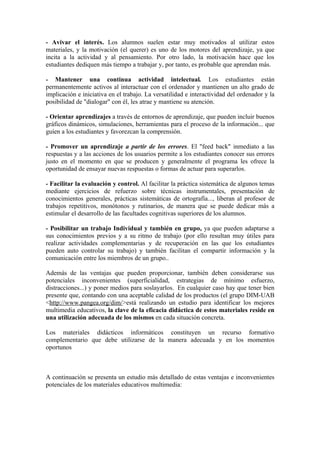 - Avivar el interés. Los alumnos suelen estar muy motivados al utilizar estos
materiales, y la motivación (el querer) es uno de los motores del aprendizaje, ya que
incita a la actividad y al pensamiento. Por otro lado, la motivación hace que los
estudiantes dediquen más tiempo a trabajar y, por tanto, es probable que aprendan más.

- Mantener una continua actividad intelectual. Los estudiantes están
permanentemente activos al interactuar con el ordenador y mantienen un alto grado de
implicación e iniciativa en el trabajo. La versatilidad e interactividad del ordenador y la
posibilidad de "dialogar" con él, les atrae y mantiene su atención.

- Orientar aprendizajes a través de entornos de aprendizaje, que pueden incluir buenos
gráficos dinámicos, simulaciones, herramientas para el proceso de la información... que
guíen a los estudiantes y favorezcan la comprensión.

- Promover un aprendizaje a partir de los errores. El "feed back" inmediato a las
respuestas y a las acciones de los usuarios permite a los estudiantes conocer sus errores
justo en el momento en que se producen y generalmente el programa les ofrece la
oportunidad de ensayar nuevas respuestas o formas de actuar para superarlos.

- Facilitar la evaluación y control. Al facilitar la práctica sistemática de algunos temas
mediante ejercicios de refuerzo sobre técnicas instrumentales, presentación de
conocimientos generales, prácticas sistemáticas de ortografía..., liberan al profesor de
trabajos repetitivos, monótonos y rutinarios, de manera que se puede dedicar más a
estimular el desarrollo de las facultades cognitivas superiores de los alumnos.

- Posibilitar un trabajo Individual y también en grupo, ya que pueden adaptarse a
sus conocimientos previos y a su ritmo de trabajo (por ello resultan muy útiles para
realizar actividades complementarias y de recuperación en las que los estudiantes
pueden auto controlar su trabajo) y también facilitan el compartir información y la
comunicación entre los miembros de un grupo..

Además de las ventajas que pueden proporcionar, también deben considerarse sus
potenciales inconvenientes (superficialidad, estrategias de mínimo esfuerzo,
distracciones...) y poner medios para soslayarlos. En cualquier caso hay que tener bien
presente que, contando con una aceptable calidad de los productos (el grupo DIM-UAB
<http://www.pangea.org/dim/>está realizando un estudio para identificar los mejores
multimedia educativos, la clave de la eficacia didáctica de estos materiales reside en
una utilización adecuada de los mismos en cada situación concreta.

Los materiales didácticos informáticos constituyen un recurso formativo
complementario que debe utilizarse de la manera adecuada y en los momentos
oportunos



A continuación se presenta un estudio más detallado de estas ventajas e inconvenientes
potenciales de los materiales educativos multimedia:
 