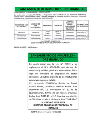056-OP-1120663-1 1v 11 agosto
FUENTE: Diarioel Peruano – 11/08/2014
SANEAMIENTO DE INMUEBLES –DRE HUANUCO
De conformidad con la Ley N° 26512 y su
reglamento el D.S. 006-98-ED, que declara de
necesidad y utilidad pública el saneamiento físico
legal del inmueble de propiedad del sector
educación. Se publica el predio de las Instituciones
educativas, según se detalla:
I.E. secundario PENDENCIA, distrito de Daniel
Alomia Robles, provincia: Leoncio Prado, área
10,500.00 m²; I.E. secundario N° 32192 de
Querojamanan, distrito de San Rafael, provincia:
Ambo, área 7,810.40 m², I.E. Huanipampa, distrito
de Chinchao, provincia: Huánuco, área 7,984.93 m²
Lic. ERASMO SILVA SILVA
DIRECTOR REGIONAL DE EDUCACION DE
HUANUCO
056-OP-1163206-1 1v. 13 noviembre
SANEAMIENTO DE INMUEBLES –
DRE HUANUCO
 