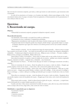 MATERIALES CURRICULARES. CUADERNOS DE AULA 
dan a la toma de conciencia corporal, y por tanto, a saber qué sientes en cada momento y qué emociones estás 
vivenciando. 
6 
La sede de las emociones es el cuerpo, y es el camino más rápido y directo para indagar en ellas. Se da 
una relación íntima entre el cuerpo y la mente. Entre la respiración y el funcionamiento de los pensamientos. Y 
unos infl uyen sobre los otros. 
Ejercicios: 
I. Recorriendo mi cuerpo. 
Objetivo: 
• Desarrollar la conciencia corporal y propiciar la relajación corporal y mental. 
Desarrollo del ejercicio: 
• El alumnado estará sentado o acostado boca arriba en colchonetas. 
• Cerraremos los ojos y realizamos 3 respiraciones profundas. 
• Repasaremos mentalmente todas las partes del cuerpo al mismo tiempo que las vamos relajando. 
• El profesorado leerá la relajación guiada muy despacio, dando tiempo a que puedan relajar su cuerpo. 
Al fi nalizar, dejaremos que sigan unos minutos en la misma postura con los ojos cerrados sintiendo 
su cuerpo. 
“Ponte cómodo o cómoda…haz tres respiraciones largas de manera pausada… observa como tu cuerpo 
hace contacto con el suelo o la silla… vas a hacer un recorrido por todo tu cuerpo muy despacio, afl ojándolo y 
soltándolo… Comienza por relajar los músculos de la cara…Relaja tus ojos y tu frente… Tu nariz y mejillas… 
Relaja tu boca, tu lengua, tu mandíbula... Relaja toda la cara…. 
Ahora relaja tu cuello y tus hombros…siente cómo se relajan cada vez que sueltas el aire por tu nariz… 
Lleva ahora la atención a tu pecho y siente los latidos de tu corazón…quédate unos minutos respirando 
despacio, sintiendo tus latidos…cogiendo aire y soltándolo…muy lentamente… 
Deja descansar tus brazos…. Al soltar el aire deja que tus manos se mantengan suavemente curvadas y 
relajadas… 
Ahora sé consciente de tus manos…Siente las palmas de tus manos y todos tus dedos…Imagina que 
puedes respirar a través de tus manos…el aire entra y sale a través de las palmas de tus manos… 
Coloca las manos sobre tu barriga... siente como sube y baja con cada respiración…Deja que tu respi-ración 
sea suave… imagina que puedes inhalar y exhalar a través del ombligo…el aire entra por tu ombligo y 
llena tu estómago…y vuelve a salir por tu ombligo permitiendo que tu cuerpo se hunda más y más en el suelo 
o silla… 
Ahora lleva tu conciencia a tus pies…siente las plantas de tus pies y todos tus dedos... Imagínate ahora 
que puedes respirar a través de las plantas de tus pies…Imagina que el aire entra y sale a través de las plantas de 
tus pies… 
Ahora siente todo tu cuerpo…desde la cabeza hasta los dedos de tus pies…todo junto…y respira lenta-mente 
disfrutando de tu cuerpo relajado apoyado en el suelo…” 
Cuando estés listo o lista, mueve suavemente los dedos de manos y pies, abre tus ojos, estira lentamente 
todo tu cuerpo, abre la boca, traga saliva y date cuenta de cómo te sientes. 
Habilidades o capacidades que se adquieren: 
• Conciencia corporal 
• Relajación 
• Atención consciente 
• Contacto interno 
 