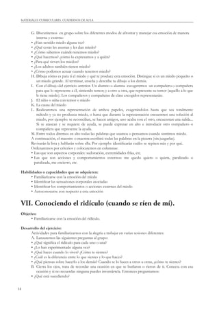MATERIALES CURRICULARES. CUADERNOS DE AULA 
14 
G. Discutiremos en grupo sobre los diferentes modos de afrontar y manejar esa emoción de manera 
interna y externa: 
• ¿Han sentido miedo alguna vez? 
• ¿Qué cosas les asustan y les dan miedo? 
• ¿Cómo sabemos cuándo tenemos miedo? 
• ¿Qué hacemos? ¿cómo lo expresamos y a quién? 
• ¿Para qué sirven los miedos? 
• ¿Los adultos también tienen miedo? 
• ¿Cómo podemos actuar cuando tenemos miedo? 
H. Dibuja cómo es para ti el miedo y qué te produce esta emoción. Distingue si es un miedo pequeño o 
un miedo grande. Al terminar, enseña y describe tu dibujo a los demás. 
I. Con el dibujo del ejercicio anterior. Un alumno o alumna escogeremos un compañero o compañera 
para que lo represente a él, sintiendo temor; y a otro u otra, que represente su temor (aquello a lo que 
le tiene miedo). Los compañeros y compañeras de clase escogidos representarán: 
J. El niño o niña con temor o miedo 
K. La causa del miedo 
L. Realizaremos una representación de ambos papeles, exagerándolos hasta que sea totalmente 
ridículo y ya no produzca miedo, o hasta que durante la representación encuentren una solución al 
miedo, por ejemplo: se reconcilian, se hacen amigos, uno acaba con el otro, encuentran una salida... 
Si se atascan y se requiere de ayuda, se puede expresar en alto e introducir otro compañero o 
compañera que represente la ayuda. 
M. Entre todos diremos en alto todas las palabras que usamos o pensamos cuando sentimos miedo. 
A continuación, el maestro o maestra escribirá todas las palabras en la pizarra (sin juzgarlas). 
Revisarán la lista y hablarán sobre ella. Por ejemplo: identifi carán cuáles se repiten más y por qué. 
Ordenaremos por criterios y colocaremos en columnas: 
• Las que son aspectos corporales: sudoración, extremidades frías, etc. 
• Las que son acciones y comportamientos externos: me quedo quieto o quieta, paralizado o 
paralizada, me encierro, etc. 
Habilidades o capacidades que se adquieren: 
• Familiarizarse con la emoción del miedo 
• Identifi car las sensaciones corporales asociadas 
• Identifi car los comportamientos o acciones externas del miedo 
• Autoconocerse con respecto a esta emoción 
VII. Conociendo el ridículo (cuando se ríen de mí). 
Objetivo: 
• Familiarizarse con la emoción del ridículo. 
Desarrollo del ejercicio: 
Actividades para familiarizarnos con la alegría a trabajar en varias sesiones diferentes: 
A. Lanzaremos las siguientes preguntas al grupo: 
• ¿Qué signifi ca el ridículo para cada uno o una? 
• ¿Lo han experimentado alguna vez? 
• ¿Qué haces cuando lo vives? ¿Cómo te sientes? 
• ¿Cuál es la diferencia entre lo que sientes y lo que haces? 
• ¿Qué piensas sobre hacerlo a los demás? Cuando se lo haces a otros u otras, ¿cómo te sientes? 
B. Cierra los ojos, trata de recordar una ocasión en que se burlaron o rieron de ti. Conecta con esa 
ocasión y si no recuerdas ninguna puedes inventártela. Entonces preguntamos: 
• ¿Qué está sucediendo? 
 