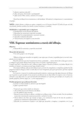 RECURSOS PARA LA EDUCACIÓN EMOCIONAL Y LA CREATIVIDAD 
15 
• ¿Quién o quiénes están ahí? 
• ¿Hay más gente observando o participando? 
• ¿Qué sientes? Date cuenta y siéntelo en tu cuerpo 
Ahora haz un dibujo de tus sentimientos o del incidente. Al fi nalizar, lo compartiremos y comentaremos 
en grupo. 
NOTA: si algún alumno o alumna no quiere compartir, no se le forzará a hacerlo. El hecho de que esté ahí, 
escuchando, también ayudará a los demás a tomar conciencia y a cambiar. 
Habilidades o capacidades que se adquieren: 
• Familiarizarse con la emoción del ridículo 
• Identifi car las sensaciones corporales asociadas 
• Identifi car los comportamientos o acciones externas 
• Aprender conductas adecuadas 
• Autoconocerse con respecto a esta emoción 
VIII. Expresar sentimientos a través del dibujo. 
Objetivo: 
• Desarrollar la conciencia y expresión emocional. 
Desarrollo del ejercicio: 
• En varios grupos o un solo grupo. 
“Dibuja un lugar que recuerdes con agrado, o que sepas que es bonito y agradable para ti, sea real o ima-ginario, 
eso no importa. 
Para ello cierra los ojos; haz 3 respiraciones lentas y profundas…. métete dentro de ti y deja que tu mente 
te indique lo que puedes dibujar ahora porque tiene un sentido o signifi cado para ti. 
Cuando estés listo o lista abre los ojos y dibuja tu lugar. Vamos a hacerlo en silencio, sin hablar. Decide si te 
pondrás a ti mismo o a ti misma en este lugar, dónde y cómo.” 
Al terminar el dibujo, cada uno describirá el suyo, y el resto de compañeros y compañeras podrán hacerle 
preguntas respecto al lugar, a cómo se siente allí, si es real o imaginario, por qué le gusta tanto, qué hace especial 
ese lugar, etc. 
Si el maestro o maestra lo considera, puede pedir al alumno o alumna que elija algún elemento del dibujo 
que le gustaría ser, por ejemplo: el mar, un perro, un árbol, el sol, etc. Que hable o se exprese como si fuera ese 
elemento y que diga cómo es y qué está haciendo ahí (hablando en 1ª persona, por ejemplo, soy un perro, soy 
grande, pequeño, marrón, negro, etc…y estoy aquí porque...) 
Posibles preguntas que podremos formular: 
• ¿Cómo te sientes siendo ese elemento que has elegido? 
• ¿Qué te gustaría hacer? 
* Expresa lo que sientes siendo ese elemento 
* Ahora díselo al resto de elementos del dibujo 
* En alto, pídeles lo que necesitas 
* Resume en una sola frase tu dibujo y escríbela en tu dibujo, como si fuera un título. Esto les ayudará a 
tomar más conciencia de su postura, posición y actitud en la vida). 
* Ahora elabora otra frase que resuma tu lugar y tus sentimientos hacia él. Se trata de ayudarlos a 
expresar los sentimientos representados en sus dibujos. 
* Describe tus sentimientos respecto a ese lugar que recuerdas o imaginas y compáralos con lo que 
 