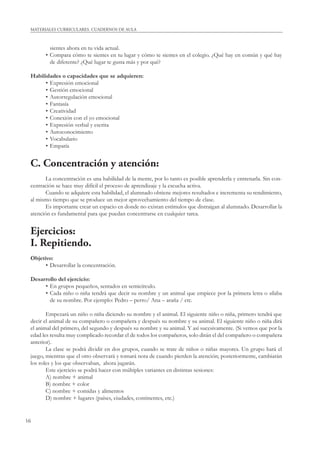 MATERIALES CURRICULARES. CUADERNOS DE AULA 
16 
sientes ahora en tu vida actual. 
• Compara cómo te sientes en tu lugar y cómo te sientes en el colegio. ¿Qué hay en común y qué hay 
de diferente? ¿Qué lugar te gusta más y por qué? 
Habilidades o capacidades que se adquieren: 
• Expresión emocional 
• Gestión emocional 
• Autorregulación emocional 
• Fantasía 
• Creatividad 
• Conexión con el yo emocional 
• Expresión verbal y escrita 
• Autoconocimiento 
• Vocabulario 
• Empatía 
C. Concentración y atención: 
La concentración es una habilidad de la mente, por lo tanto es posible aprenderla y entrenarla. Sin con-centración 
se hace muy difícil el proceso de aprendizaje y la escucha activa. 
Cuando se adquiere esta habilidad, el alumnado obtiene mejores resultados e incrementa su rendimiento, 
al mismo tiempo que se produce un mejor aprovechamiento del tiempo de clase. 
Es importante crear un espacio en donde no existan estímulos que distraigan al alumnado. Desarrollar la 
atención es fundamental para que puedan concentrarse en cualquier tarea. 
Ejercicios: 
I. Repitiendo. 
Objetivo: 
• Desarrollar la concentración. 
Desarrollo del ejercicio: 
• En grupos pequeños, sentados en semicírculo. 
• Cada niño o niña tendrá que decir su nombre y un animal que empiece por la primera letra o sílaba 
de su nombre. Por ejemplo: Pedro – perro/ Ana – araña / etc. 
Empezará un niño o niña diciendo su nombre y el animal. El siguiente niño o niña, primero tendrá que 
decir el animal de su compañero o compañera y después su nombre y su animal. El siguiente niño o niña dirá 
el animal del primero, del segundo y después su nombre y su animal. Y así sucesivamente. (Si vemos que por la 
edad les resulta muy complicado recordar el de todos los compañeros, solo dirán el del compañero o compañera 
anterior). 
La clase se podrá dividir en dos grupos, cuando se trate de niños o niñas mayores. Un grupo hará el 
juego, mientras que el otro observará y tomará nota de cuando pierden la atención; posteriormente, cambiarán 
los roles y los que observaban, ahora jugarán. 
Este ejercicio se podrá hacer con múltiples variantes en distintas sesiones: 
A) nombre + animal 
B) nombre + color 
C) nombre + comidas y alimentos 
D) nombre + lugares (países, ciudades, continentes, etc.) 
 