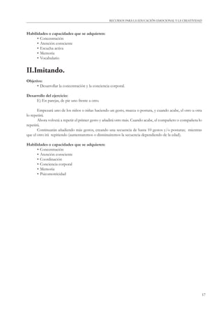 RECURSOS PARA LA EDUCACIÓN EMOCIONAL Y LA CREATIVIDAD 
17 
Habilidades o capacidades que se adquieren: 
• Concentración 
• Atención consciente 
• Escucha activa 
• Memoria 
• Vocabulario 
II.Imitando. 
Objetivo: 
• Desarrollar la concentración y la conciencia corporal. 
Desarrollo del ejercicio: 
E) En parejas, de pie uno frente a otro. 
Empezará uno de los niños o niñas haciendo un gesto, mueca o postura, y cuando acabe, el otro u otra 
lo repetirá. 
Ahora volverá a repetir el primer gesto y añadirá otro más. Cuando acabe, el compañero o compañera lo 
repetirá. 
Continuarán añadiendo más gestos, creando una secuencia de hasta 10 gestos y/o posturas; mientras 
que el otro irá repitiendo (aumentaremos o disminuiremos la secuencia dependiendo de la edad). 
Habilidades o capacidades que se adquieren: 
• Concentración 
• Atención consciente 
• Coordinación 
• Conciencia corporal 
• Memoria 
• Psicomotricidad 
 