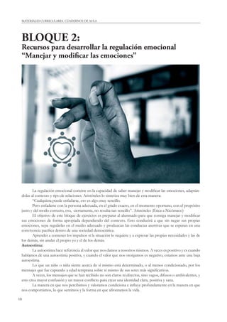 MATERIALES CURRICULARES. CUADERNOS DE AULA 
BLOQUE 2: 
Recursos para desarrollar la regulación emocional 
“Manejar y modifi car las emociones” 
18 
La regulación emocional consiste en la capacidad de saber manejar y modifi car las emociones, adaptán-dolas 
al contexto y tipo de relaciones. Aristóteles lo sintetiza muy bien de esta manera: 
“Cualquiera puede enfadarse, eso es algo muy sencillo. 
Pero enfadarse con la persona adecuada, en el grado exacto, en el momento oportuno, con el propósito 
justo y del modo correcto, eso, ciertamente, no resulta tan sencillo”. Aristóteles (Ética a Nicómaco) 
El objetivo de este bloque de ejercicios es preparar al alumnado para que consiga manejar y modifi car 
sus emociones de forma apropiada dependiendo del contexto. Esto conducirá a que sin negar sus propias 
emociones, sepa regularlas en el medio adecuado y produzcan las conductas asertivas que se esperan en una 
convivencia pacífi ca dentro de una sociedad democrática. 
Aprender a contener los impulsos si la situación lo requiere y a expresar las propias necesidades y las de 
los demás, sin anular el propio yo y el de los demás. 
Autoestima: 
La autoestima hace referencia al valor que nos damos a nosotros mismos. A veces es positivo y es cuando 
hablamos de una autoestima positiva, y cuando el valor que nos otorgamos es negativo, estamos ante una baja 
autoestima. 
Lo que un niño o niña siente acerca de sí mismo está determinado, o al menos condicionado, por los 
mensajes que fue captando a edad temprana sobre sí mismo de sus seres más signifi cativos. 
A veces, los mensajes que se han recibido no son claros ni directos, sino vagos, difusos o ambivalentes, y 
esto crea mayor confusión y un mayor confl icto para crear una identidad clara, positiva y sana. 
La manera en que nos percibimos y valoramos condiciona e infl uye profundamente en la manera en que 
nos comportamos, lo que sentimos y la forma en que afrontamos la vida. 
 