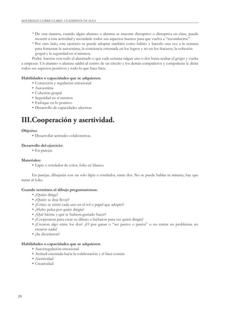 MATERIALES CURRICULARES. CUADERNOS DE AULA 
20 
* De esta manera, cuando algún alumno o alumna se muestre disruptivo o disruptiva en clase, puede 
recurrir a esta actividad y recordarle todos sus aspectos buenos para que vuelva a “reconducirse”. 
* Por otro lado, este ejercicio se puede adoptar también como hábito y hacerlo una vez a la semana 
para fomentar la autoestima, la conciencia orientada en los logros y no en los fracasos, la cohesión 
grupal y la seguridad en sí mismos. 
Podrá hacerse con todo el alumnado o que cada semana salgan uno o dos hasta acabar el grupo y vuelta 
a empezar. Un alumno o alumna saldrá al centro de un círculo y los demás compañeros y compañeras le dirán 
todos sus aspectos positivos y todo lo que hace bien. 
Habilidades o capacidades que se adquieren: 
• Corrección y regulación emocional 
• Autoestima 
• Cohesión grupal 
• Seguridad en sí mismos 
• Enfoque en lo positivo 
• Desarrollo de capacidades afectivas 
III.Cooperación y asertividad. 
Objetivo: 
• Desarrollar actitudes colaborativas. 
Desarrollo del ejercicio: 
• En parejas. 
Materiales: 
• Lápiz o rotulador de color, folio en blanco. 
En parejas, dibujarán con un solo lápiz o rotulador, entre dos. No se puede hablar ni mirarse; hay que 
mirar al folio. 
Cuando terminen el dibujo preguntaremos: 
• ¿Quién dirige? 
• ¿Quién se deja llevar? 
• ¿Cómo se sintió cada uno en el rol o papel que adoptó? 
• ¿Hubo pelea por quién dirigía? 
• ¿Qué hiciste y qué te hubiera gustado hacer? 
• ¿Cooperaron para crear su dibujo o lucharon para ver quién dirigía? 
• ¿Crearon algo entre los dos? ¿O por ganar o “ser pasivo o pasiva” o no entrar en problemas no 
crearon nada? 
• ¿Se divirtieron? 
Habilidades o capacidades que se adquieren: 
• Autorregulación emocional 
• Actitud orientada hacia la colaboración y el bien común 
• Asertividad 
• Creatividad 
 
