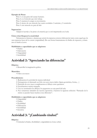 RECURSOS PARA LA EDUCACIÓN EMOCIONAL Y LA CREATIVIDAD 
25 
Ejemplo de Pistas: 
Pista 1: es una parte del cuerpo humano. 
Pista 2: es el músculo que más trabaja. 
Pista 3: mantiene la sangre en movimiento. 
Pista 4: dentro de este músculo hay cuatro cavidades: 2 aurículas y 2 ventrículos 
Pista 5: este músculo no para de latir 
Sugerencias: 
Adaptar el acertijo y las pistas a la materia que se esté impartiendo en el aula. 
Cómo evitar bloquear la creatividad: 
Valoraremos al alumno o alumna que acierte la respuesta correcta (elaboración) tanto como aquel que da 
una respuesta fuera de lo común (originalidad). De esta forma fomentaremos la fl uidez de repuesta y evitare-mos 
el miedo al error. 
Habilidades o capacidades que se adquieren: 
• Fluidez 
• Elaboración 
• Originalidad 
• Sensibilidad 
Actividad 2: “Apreciando las diferencias” 
Objetivo: 
• Desarrollar la imaginación gráfi ca. 
Materiales: 
• Folios con trazos 
Procedimiento: 
1. Realizaremos la actividad de manera individual 
2. Entregaremos al alumnado un folio con unos trazos dados (fi gura geométrica, forma,…) 
3. Partiendo de esos trazos completaremos el dibujo como queramos. 
4. Escucharemos música tranquila. 
5. Una vez terminados los dibujos, los pegaremos en una pared del aula. 
6. Nos sentaremos alrededor de nuestra exposición y haremos la siguiente refl exión: “Partiendo de lo 
mismo se pueden hacer muchas cosas diferentes”. 
Habilidades o capacidades que se adquieren: 
• Originalidad 
• Fluidez 
• Flexibilidad 
• Elaboración 
• Sensibilidad 
• Inventiva 
Actividad 3: “¡Cambiando títulos!” 
Objetivo: 
• Estimular la fl uidez, fl exibilidad y originalidad en el área verbal. 
 