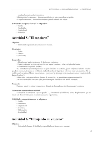 RECURSOS PARA LA EDUCACIÓN EMOCIONAL Y LA CREATIVIDAD 
27 
madres, hermanos, abuelos, primos. 
3. Pediremos a los alumnos y alumnas que dibujen el mapa mental de su familia. 
4. Aquellos alumnos y alumnas que quieran, podrán mostrar sus mapas. 
Habilidades o capacidades que se adquieren: 
• Fluidez 
• Flexibilidad 
• Originalidad 
• Inventiva 
Actividad 5: “El concierto” 
Objetivo: 
• Estimular la capacidad creadora sonoro-musical. 
Materiales: 
• Folios 
• Lápices 
• Grabadora 
Desarrollo: 
1. Dividiremos la clase en grupos de 4 alumnos o alumnas. 
2. Seleccionaremos un ritmo de canción con la cual los niños y niñas estén familiarizados. 
3. Narraremos la siguiente historia: 
“La ranita Penélope está organizando un gran concierto en la charca, quiere sorprender a todos sus ami-gos. 
Esta preocupada: ¡tiene un problema!. La banda acaba de llegar pero solo sabe tocar una canción. ¡Me ha 
pedido que le ayudemos! Entre todos vamos a componer las letras de varias canciones para el concierto de la 
Ranita Penélope”. 
4. Los niños y niñas escucharán el ritmo de la canción y se pondrán a componer su canción. 
5. Escucharemos las canciones y las grabaremos para enviárselas a la Ranita Penélope. 
Avanzado: 
Podemos repetir el mismo proceso pero dejando al alumnado que decida en equipo los ritmos. 
Cómo evitar bloquear la creatividad: 
Evitaremos las creencias: “yo no puedo…”, fomentando el ambiente lúdico. Explicaremos que el 
miedo a lo desconocido cierra el camino de nuevas experiencias. 
Habilidades o capacidades que se adquieren: 
• Fluidez 
• Flexibilidad 
• Originalidad 
• Inventiva 
• Elaboración 
• Sensibilidad 
Actividad 6: “Dibujando mi entorno” 
Objetivo: 
• Estimular la fl uidez, fl exibilidad y originalidad en el área sonoro-musical. 
 