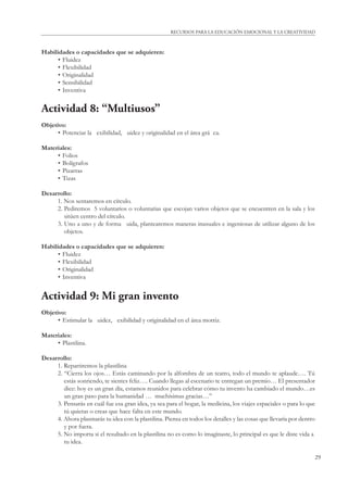 RECURSOS PARA LA EDUCACIÓN EMOCIONAL Y LA CREATIVIDAD 
29 
Habilidades o capacidades que se adquieren: 
• Fluidez 
• Flexibilidad 
• Originalidad 
• Sensibilidad 
• Inventiva 
Actividad 8: “Multiusos” 
Objetivo: 
• Potenciar la  exibilidad,  uidez y originalidad en el área grá ca. 
Materiales: 
• Folios 
• Bolígrafos 
• Pizarras 
• Tizas 
Desarrollo: 
1. Nos sentaremos en círculo. 
2. Pediremos 5 voluntarios o voluntarias que escojan varios objetos que se encuentren en la sala y los 
sitúen centro del círculo. 
3. Uno a uno y de forma  uida, plantearemos maneras inusuales e ingeniosas de utilizar alguno de los 
objetos. 
Habilidades o capacidades que se adquieren: 
• Fluidez 
• Flexibilidad 
• Originalidad 
• Inventiva 
Actividad 9: Mi gran invento 
Objetivo: 
• Estimular la  uidez,  exibilidad y originalidad en el área motriz. 
Materiales: 
• Plastilina. 
Desarrollo: 
1. Repartiremos la plastilina 
2. “Cierra los ojos… Estás caminando por la alfombra de un teatro, todo el mundo te aplaude…. Tú 
estás sonriendo, te sientes feliz…. Cuando llegas al escenario te entregan un premio… El presentador 
dice: hoy es un gran día, estamos reunidos para celebrar cómo tu invento ha cambiado el mundo…es 
un gran paso para la humanidad … muchísimas gracias…” 
3. Pensarás en cuál fue esa gran idea, ya sea para el hogar, la medicina, los viajes espaciales o para lo que 
tú quieras o creas que hace falta en este mundo. 
4. Ahora plasmarás tu idea con la plastilina. Piensa en todos los detalles y las cosas que llevaría por dentro 
y por fuera. 
5. No importa si el resultado en la plastilina no es como lo imaginaste, lo principal es que le diste vida a 
tu idea. 
 