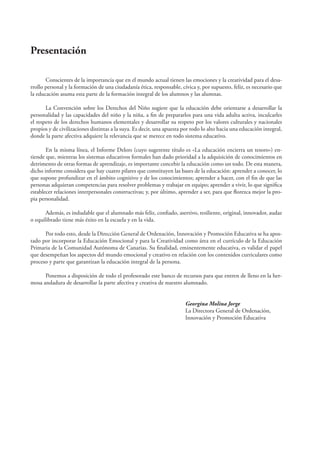 Presentación 
Conscientes de la importancia que en el mundo actual tienen las emociones y la creatividad para el desa-rrollo 
personal y la formación de una ciudadanía ética, responsable, cívica y, por supuesto, feliz, es necesario que 
la educación asuma esta parte de la formación integral de los alumnos y las alumnas. 
La Convención sobre los Derechos del Niño sugiere que la educación debe orientarse a desarrollar la 
personalidad y las capacidades del niño y la niña, a fi n de prepararlos para una vida adulta activa, inculcarles 
el respeto de los derechos humanos elementales y desarrollar su respeto por los valores culturales y nacionales 
propios y de civilizaciones distintas a la suya. Es decir, una apuesta por todo lo alto hacia una educación integral, 
donde la parte afectiva adquiere la relevancia que se merece en todo sistema educativo. 
En la misma línea, el Informe Delors (cuyo sugerente título es «La educación encierra un tesoro») en-tiende 
que, mientras los sistemas educativos formales han dado prioridad a la adquisición de conocimientos en 
detrimento de otras formas de aprendizaje, es importante concebir la educación como un todo. De esta manera, 
dicho informe considera que hay cuatro pilares que constituyen las bases de la educación: aprender a conocer, lo 
que supone profundizar en el ámbito cognitivo y de los conocimientos; aprender a hacer, con el fi n de que las 
personas adquieran competencias para resolver problemas y trabajar en equipo; aprender a vivir, lo que signifi ca 
establecer relaciones interpersonales constructivas; y, por último, aprender a ser, para que fl orezca mejor la pro-pia 
personalidad. 
Además, es indudable que el alumnado más feliz, confi ado, asertivo, resiliente, original, innovador, audaz 
o equilibrado tiene más éxito en la escuela y en la vida. 
Por todo esto, desde la Dirección General de Ordenación, Innovación y Promoción Educativa se ha apos-tado 
por incorporar la Educación Emocional y para la Creatividad como área en el currículo de la Educación 
Primaria de la Comunidad Autónoma de Canarias. Su fi nalidad, eminentemente educativa, es validar el papel 
que desempeñan los aspectos del mundo emocional y creativo en relación con los contenidos curriculares como 
proceso y parte que garantizan la educación integral de la persona. 
Ponemos a disposición de todo el profesorado este banco de recursos para que entren de lleno en la her-mosa 
andadura de desarrollar la parte afectiva y creativa de nuestro alumnado. 
Georgina Molina Jorge 
La Directora General de Ordenación, 
Innovación y Promoción Educativa 
 