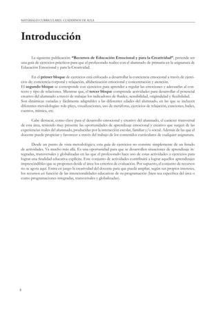MATERIALES CURRICULARES. CUADERNOS DE AULA 
Introducción 
4 
La siguiente publicación: “Recursos de Educación Emocional y para la Creatividad”, pretende ser 
una guía de ejercicios prácticos para que el profesorado realice con el alumnado de primaria en la asignatura de 
Educación Emocional y para la Creatividad. 
En el primer bloque de ejercicios está enfocado a desarrollar la conciencia emocional a través de ejerci-cios 
de: conciencia corporal y relajación, alfabetización emocional y concentración y atención. 
El segundo bloque se corresponde con ejercicios para aprender a regular las emociones y adecuarlas al con-texto 
y tipo de relaciones. Mientras que, el tercer bloque comprende actividades para desarrollar el potencial 
creativo del alumnado a través de trabajar los indicadores de fl uidez, sensibilidad, originalidad y fl exibilidad. 
Son dinámicas variadas y fácilmente adaptables a las diferentes edades del alumnado, en las que se incluyen 
diferentes metodologías: role-plays, visualizaciones, uso de metáforas, ejercicios de relajación, canciones, bailes, 
cuentos, mímica, etc. 
Cabe destacar, como clave para el desarrollo emocional y creativo del alumnado, el carácter transversal 
de esta área, teniendo muy presente las oportunidades de aprendizaje emocional y creativo que surgen de las 
experiencias reales del alumnado, producidas por la interacción escolar, familiar y/o social. Además de las que el 
docente puede propiciar y favorecer a través del trabajo de los contenidos curriculares de cualquier asignatura. 
Desde un punto de vista metodológico, esta guía de ejercicios no consiste simplemente de un listado 
de actividades. Va mucho más allá. Es una oportunidad para que se desarrollen situaciones de aprendizaje in-tegradas, 
transversales y globalizadas en las que el profesorado hace uso de estas actividades o ejercicios para 
lograr una fi nalidad educativa explícita. Este conjunto de actividades contribuirá a lograr aquellos aprendizajes 
imprescindibles que se proponen desde el área: los criterios de evaluación. Por supuesto, el conjunto de recursos 
no se agota aquí. Entra en juego la creatividad del docente para que pueda ampliar, según sus propios intereses, 
los recursos en función de las intencionalidades educativas de su programación (bien sea específi ca del área o 
como programaciones integradas, transversales y globalizadas). 
 