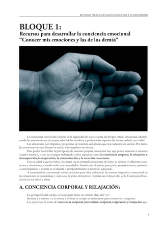 RECURSOS PARA LA EDUCACIÓN EMOCIONAL Y LA CREATIVIDAD 
5 
BLOQUE 1: 
Recursos para desarrollar la conciencia emocional 
“Conocer mis emociones y las de los demás” 
La conciencia emocional consiste en la capacidad de darse cuenta del propio estado emocional, identifi - 
cando las emociones en el cuerpo, sabiéndolas nombrar y pudiéndolas expresar de forma verbal y no verbal. 
Las emociones son impulsos, programas de reacción automática que nos inducen a la acción. Por tanto, 
las emociones no son buenas ni malas, solo impulsos nerviosos. 
Para poder desarrollar la percepción de nuestras propias emociones hay que poner atención a nuestros 
estados internos, y esto se consigue trabajando varios aspectos como: la conciencia corporal, la relajación e 
introspección, la respiración, la concentración y la atención consciente. 
Esto ayudará a que los niños y las niñas vayan tomando conciencia de cómo se sienten en diferentes con-textos 
y situaciones, estando solos o acompañados. Siendo este el primer paso para, posteriormente, aprender 
a autorregularse y adaptar su conducta o comportamiento al contexto adecuado. 
A continuación, encontrarás varios ejercicios para irlos trabajando de manera integrada y transversal en 
las situaciones de aprendizaje y cada uno de estos elementos y facilitar así el desarrollo de la Conciencia Emo-cional 
en los niños y niñas. 
A. CONCIENCIA CORPORAL Y RELAJACIÓN: 
La percepción del cuerpo es básica para tener un sentido claro del “yo”. 
Sentirte a ti mismo o a ti misma y habitar tu cuerpo es importante para conocerte y aceptarte. 
Los ejercicios de toma de conciencia corporal, movimiento corporal, respiración y relajación ayu- 
 