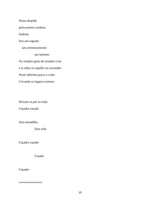 flutuo despida

pelos pontos cardeais

Sedenta

Sou um segredo

  um estremecimento

            um lamento

No simples gesto de acender a luz

e te olhar ao espelho na escuridão

Neste labirinto perco a visão

Crivando os lugares comuns




Deixam os pés no lodo

Caçador caçado



Sem armadilha

            Sem rede



Caçador caçado



            Caçado



Caçador



***************

                                     10
 
