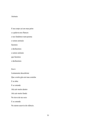 Animais




E teu corpo cai em meu peito

e a palavra nos flancos

e nos fundimos num poema

e somos animais

fazemos

e desfazemos

e somos animais

que fazemos

e desfazemos



Em ti

Lentamente descobriste

Que a noite gira em tuas costelas

E se abre

E se estende

Até cair muito dentro

Até cair muito fundo

No trevo de teu sexo

E se estende

No eterno assovio do silêncio.




                                    11
 