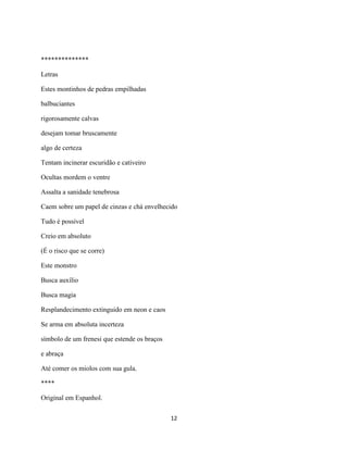 **************

Letras

Estes montinhos de pedras empilhadas

balbuciantes

rigorosamente calvas

desejam tomar bruscamente

algo de certeza

Tentam incinerar escuridão e cativeiro

Ocultas mordem o ventre

Assalta a sanidade tenebrosa

Caem sobre um papel de cinzas e chá envelhecido

Tudo é possível

Creio em absoluto

(É o risco que se corre)

Este monstro

Busca auxílio

Busca magia

Resplandecimento extinguido em neon e caos

Se arma em absoluta incerteza

símbolo de um frenesi que estende os braços

e abraça

Até comer os miolos com sua gula.

****

Original em Espanhol.

                                              12
 