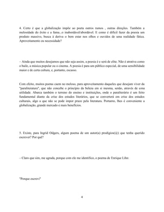 4. Certo é que a globalização impõe ao poeta outros rumos , outras direções. Também a
melosidade do êxito e a fama...o inabordável/abordável. E como é difícil fazer da poesia um
produto massivo, busca à deriva o bem estar nos olhos e ouvidos de uma realidade fática.
Aproveitamento ou necessidade?




– Ainda que muitos desejamos que não seja assim, a poesia é e será de elite. Não é atrativa como
o baile, a música popular ou o cinema. A poesia é para um público especial, de uma sensibilidade
maior e de certa cultura, e, portanto, escasso.



Com efeito, muitos poetas caem no meloso, para aproveitamento daqueles que desejam viver da
"paraliteratura", que não concebe o princípio da beleza em si mesma, senão, através de uma
utilidade. Abarca também o terreno do ensino e instituições, onde o paraliterário é um feito
fundamental diante da crise dos estudos literários, que se converterá em crise dos estudos
culturais, algo a que não se pode impor prazo pela literatura. Portanto, lhes é conveniente a
globalização, grande mercado e mais benefícios.




5. Existe, para Ingrid Odgers, algum poema de um autor(a) prodígios(@) que tenha querido
escrever? Por quê?




– Claro que sim, me agrada, porque com ele me identifico, o poema de Enrique Lihn:




"Porque escrevi"




                                               4
 
