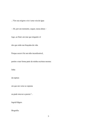 ..."Em sua origem o rio é uma veia de água



– Ali, por um momento, sequer, nessa altura –



logo, ao final, um mar que ninguém vê



dos que estão nas braçadas da vida.



Porque escrevi fui um ódio inconfessável,



porém o mar forma parte de minha escritura mesma:



linha



da ruptura



em que um verso se espuma



eu pude renovar a poesia."...



Ingrid Odgers



Biografia:

                                                5
 