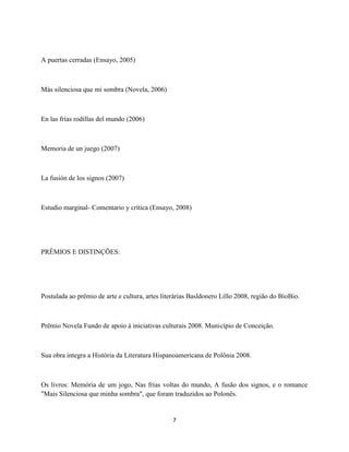 A puertas cerradas (Ensayo, 2005)



Más silenciosa que mi sombra (Novela, 2006)



En las frías rodillas del mundo (2006)



Memoria de un juego (2007)



La fusión de los signos (2007)



Estudio marginal- Comentario y crítica (Ensayo, 2008)




PRÊMIOS E DISTINÇÕES:




Postulada ao prêmio de arte e cultura, artes literárias Basldonero Lillo 2008, região do BioBio.



Prêmio Novela Fundo de apoio à iniciativas culturais 2008. Município de Conceição.



Sua obra integra a História da Literatura Hispanoamericana de Polônia 2008.



Os livros: Memória de um jogo, Nas frias voltas do mundo, A fusão dos signos, e o romance
"Mais Silenciosa que minha sombra", que foram traduzidos ao Polonês.


                                                7
 