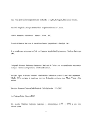 Suas obras poéticas foram parcialmente traduzidas ao Inglês, Português, Francês ou Italiano.



Sua obra integra a Antologia de Literatura Hispanoamericana de Canadá.



Prêmio "Conselho Nacional do Livro e a Leitura", 2002.



Terceiro Concurso Nacional de Narrativa e Poesia Magoeditores - Santiago 2005.



Selecionada para representar o Chile em Encontro Mundial de Escritores em Chiclayo, Perú, ano
2002.




Designada Membro do Comitê Consultivo Nacional de Cultura em reconhecimento a seu vasto
currículo e destacada trajetória no âmbito da Literatura.



Sua obra figura no estúdio Presença Feminina na Literatura Nacional - Lina Vera Lampereein -
Edição 2007, corrigida e atualizada entre as destacadas escritoras Ana Maria Vieira e Paz
Molina.



Sua obra figura na Cartografia Cultural do Chile (Mineduc 1999-2002)



No Catálogo lírico chileno (2002)



Em revistas literárias regionais, nacionais e internacionais (1999 e 2009) e em sites
internacionais.

                                               8
 