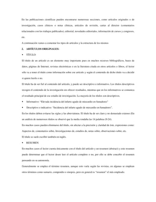 En las publicaciones científicas pueden encontrarse numerosas secciones, como artículos originales o de
investigación, casos clínicos o notas clínicas, artículos de revisión, cartas al director (comentarios
relacionados con los trabajos publicados), editorial, novedades editoriales, información de cursos y congresos,
etc.
A continuación vamos a comentar los tipos de artículos y la estructura de los mismos
2. ARTÍCULOS ORIGINALES:
TÍTULO:
El título de un artículo es un elemento muy importante pues en muchos recursos bibliográficos, bases de
datos, páginas de Internet, revistas electrónicas o en la literatura citada en otros artículos o libros, el lector
sólo va a tener el título como información sobre ese artículo y según el contenido de dicho título va a decidir
si quiere leerlo o no.
El título ha de ser fiel al contenido del artículo, y puede ser descriptivo o informativo. Los títulos descriptivos
recogen el contenido de la investigación sin ofrecer resultados, mientras que en los informativos se comunica
el resultado principal de ese estudio de investigación. La mayoría de los títulos son descriptivos.
Informativo: “Elevada incidencia del infarto agudo de miocardio en fumadores”
Descriptivo o indicativo: “Incidencia del infarto agudo de miocardio en fumadores”.
En los títulos deben evitarse las siglas y las abreviaturas. El título ha de ser claro y no demasiado extenso (En
un análisis de numerosos títulos se observó que la media rondaba las 14 palabras (9-24).
En muchos casos pueden eliminarse del título, sin afectar a la precisión y claridad de éste, expresiones como:
Aspectos de, comentarios sobre, Investigaciones de, estudios de, notas sobre, observaciones sobre, etc.
El título se suele escribir también en inglés.
RESUMEN:
En muchos casos el lector cuenta únicamente con el título del artículo y un resumen (abstract) y este resumen
puede determinar que el lector desee leer el artículo completo o no, por ello se debe concebir el resumen
pensando en su autonomía.
Generalmente se emplea el término resumen, aunque esto varía según las revistas, en algunas se emplean
otros términos como sumario, compendio o sinopsis, pero en general es “resumen” el más empleado.
 