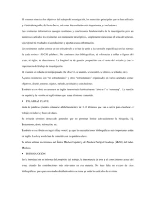 El resumen sintetiza los objetivos del trabajo de investigación, los materiales principales que se han utilizado
y el método seguido, de forma breve, así como los resultados más importantes y conclusiones.
Los resúmenes informativos recogen resultados y conclusiones fundamentales de la investigación pero en
numerosos artículos los resúmenes son meramente descriptivos, simplemente mencionan el tema del artículo,
sin exponer ni resultados ni conclusiones y aportan escasa información.
Los resúmenes suelen constar de un solo párrafo y se han de ceñir a la extensión especificada en las normas
de cada revista (150-250 palabras). No contienen citas bibliográficas, ni referencias a tablas o figuras del
texto, ni siglas, ni abreviaturas. La longitud ha de guardar proporción con el resto del artículo y con la
importancia del trabajo de investigación.
El resumen se redacta en tiempo pasado (Se observó, se analizó, se encontró, se obtuvo, se estudió, etc.).
Algunos resúmenes son “no estructurados” y otros “estructurados” organizados en varios apartados como:
objetivos, diseño, entorno, sujetos, método, resultados y conclusiones.
También se escribirá un resumen en inglés denominado habitualmente “abstract” o “summary”. La versión
en español y la versión en inglés tienen que tener el mismo contenido.
PALABRAS CLAVE:
Lista de palabras (pueden ordenarse alfabéticamente), de 3-10 términos que van a servir para clasificar el
trabajo en índices y bases de datos.
Se evitarán términos demasiado generales que no permitan limitar adecuadamente la búsqueda, Ej.
Tratamiento, dosis, valoración, etc.
También se escribirán en inglés (Key words) ya que las recopilaciones bibliográficas más importantes están
en inglés. Las key words han de coincidir con las palabras clave.
Se deben utilizar los términos del Índice Médico Español y del Medical Subject Headings (MeSH) del Index
Medicus.
INTRODUCCIÓN:
En la introducción se informa del propósito del trabajo, la importancia de éste y el conocimiento actual del
tema, citando las contribuciones más relevantes en esa materia. No hace falta un exceso de citas
bibliográficas, pues para un estudio detallado sobre ese tema ya están los artículos de revisión.
 