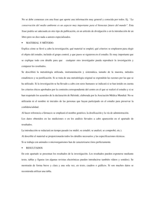 No se debe comenzar con una frase que aporte una información muy general y conocida por todos. Ej. “La
conservación del medio ambiente es un aspecto muy importante para el bienestar futuro del mundo”. Esta
frase podría ser adecuada en otro tipo de publicación, en un artículo de divulgación o en la introducción de un
libro pero no dice nada a autores especializados.
MATERIAL Y MÉTODO:
Explica cómo se llevó a cabo la investigación, qué material se empleó, qué criterios se emplearon para elegir
el objeto del estudio, incluido el grupo control, y que pasos se siguieron en el estudio. Es muy importante que
se explique todo con detalle para que cualquier otro investigador pueda reproducir la investigación y
comparar los resultados.
Se describirá la metodología utilizada, instrumentación y sistemática, tamaño de la muestra, métodos
estadísticos y su justificación. Si se trata de una metodología original se expondrán las razones por las que se
ha utilizado. Si la investigación se ha llevado a cabo con seres humanos se indicará si se han tenido en cuenta
los criterios éticos aprobados por la comisión correspondiente del centro en el que se realizó el estudio y si se
han respetado los acuerdos de la declaración de Helsinki, elaborada por la Asociación Médica Mundial. No se
utilizarán ni el nombre ni iniciales de las personas que hayan participado en el estudio para preservar la
confidencialidad.
Al hacer referencia a fármacos se empleará el nombre genérico, la dosificación y la vía de administración.
Los datos obtenidos en las mediciones o en los análisis llevados a cabo aparecerán en el apartado de
resultados.
La introducción se redactará en tiempo pasado (se midió, se estudió, se analizó, se comprobó, etc.).
Al describir el material se proporcionarán todos los detalles necesarios y las especificaciones técnicas.
Si se trabaja con animales o microorganismos han de caracterizarse éstos perfectamente.
RESULTADOS
En este apartado se presentan los resultados de la investigación. Los resultados pueden exponerse mediante
texto, tablas y figuras (en algunas revistas electrónicas pueden introducirse también vídeos y sonidos). Se
mostrarán de forma breve y clara y una sola vez, en texto, cuadros o gráficos. Si son muchos datos se
recomienda utilizar una tabla.
 