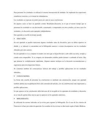 Para presentar los resultados se utilizará el sistema internacional de unidades. Se emplearán las expresiones
estadísticas correctas y se evitarán las redundancias.
Los resultados se expresan sin emitir juicios de valor ni sacar conclusiones.
En algunos casos se hace un apartado común: Resultados-discusión, en el que al mismo tiempo que se
presentan los resultados se van discutiendo, comentando o comparando con otros estudios, en otros casos los
resultados y la discusión serán apartados independientes.
Este apartado se escribe en tiempo pasado.
DISCUSIÓN:
En este apartado se pueden mencionar algunos resultados antes de discutirlos, pero no deben repetirse en
detalle, y se indicará si concuerdan con la bibliografía anterior o existen discrepancias con los resultados
obtenidos por otros autores.
En este apartado se va a comparar el estudio con otros que se hayan llevado a cabo sobre ese tema, siempre y
cuando sean comparables. Si se compara con demasiados estudios puede distraer o confundir al lector. Hay
que plantear lo verdaderamente importante. Algunos autores incluyen en la discusión recomendaciones y
sugerencias para investigaciones futuras.
Se comentan también las consecuencias teóricas del trabajo y posibles aplicaciones de los resultados
obtenidos.
CONCLUSIONES:
La forma más sencilla de presentar las conclusiones es mediante una enumeración, aunque este apartado
también admite una recapitulación breve del contenido del artículo, con sus contribuciones más importantes y
posibles aplicaciones.
Lo que aparece en las conclusiones debe derivarse de lo recogido en los apartados de resultados y discusión,
no se trata de aportar ideas nuevas que no aparecen en los apartados anteriores.
BIBLIOGRAFÍA:
Se utilizarán las normas indicadas en la revista para exponer la bibliografía. En el caso de los criterios de
Vancouver se hace por orden de aparición. Los nombres de las revistas se abreviarán según el Index Medicus.
 