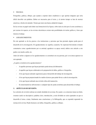 FIGURAS:
Fotografías, gráficas, dibujos, que ayudan a exponer datos estadísticos o que aportan imágenes que sería
difícil describir con palabras. Deben ser necesarias para el texto, y al mismo tiempo se han de mostrar
atractivas y fáciles de entender. Tienen que tener una buena calidad de imagen.
En las revistas en papel suele haber una limitación de las figuras, sobre todo en color por el coste económico y
por razones de espacio, en las revistas electrónicas existen más posibilidades de incluir gráficos y fotos que
ilustren el trabajo.
AGRADECIMIENTOS:
En este apartado se da las gracias a las instituciones y personas que han prestado alguna ayuda para el
desarrollo de la investigación. El agradecimiento no significa coautoría. Se expresará brevemente evitando
comentarios como; agradecimiento por su amistad, agradezco su apoyo moral, dedico este artículo a mis
padres con mucho cariño, etc.
Antes de incluir a alguien en los agradecimientos se consultará con esa persona, por si no desea aparecer en
este apartado.
¿A quién se incluirá en los agradecimientos?
- A aquellas personas que hayan prestado ayuda técnica de laboratorio
- A aquellos que hayan colaborado en la preparación de tablas, gráficas o fotografías.
- A los que hayan realizado sugerencias para el desarrollo del trabajo de investigación.
- A los que hayan proporcionado los medios técnicos para poder llevar a cabo la investigación.
- A los que hayan realizado una revisión crítica del manuscrito.
- Se mencionarán las subvenciones o cualquier tipo de ayuda económica para desarrollar el trabajo.
3. ARTÍCULOS DE REVISIÓN:
Los artículos de revisión realizan un estudio detallado de un tema. En cuanto a su estructura tienen un título,
resumen (suele ser descriptivo), palabras clave, introducción, y texto dividido en varios apartados en que se
desarrolla el tema a tratar, finalmente unas conclusiones y la bibliografía, que se expondrá siguiendo las
normas de la revista. Puede ilustrarse con tablas, fotografías, gráficas y dibujos.
 