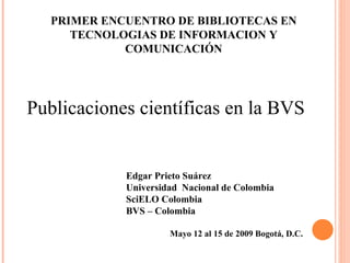 Edgar Prieto Suárez Universidad  Nacional de Colombia SciELO Colombia  BVS – Colombia Mayo 12 al 15 de 2009 Bogotá, D.C.   Publicaciones científicas en la BVS PRIMER ENCUENTRO DE BIBLIOTECAS EN TECNOLOGIAS DE INFORMACION Y COMUNICACIÓN 