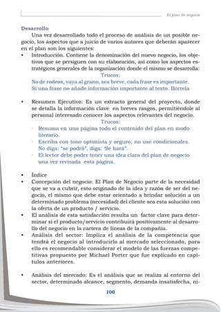 100
El plan de negocio
Desarrollo
Una vez desarrollado todo el proceso de análisis de un posible ne-
gocio, los aspectos que a juicio de varios autores que deberán aparecer
en el plan son los siguientes:
•	 Introducción. Contiene la denominación del nuevo negocio, los obje-
tivos que se persiguen con su elaboración, así como los aspectos es-
tratégicos generales de la organización donde el mismo se desarrolla:
Trucos:
No de rodeos, vaya al grano, sea breve, cada frase es importante.
Si una frase no añade información importante al texto. Bórrela
•	 Resumen Ejecutivo: Es un extracto general del proyecto, donde
se detalla la información clave en breves rasgos, permitiéndole al
personal interesado conocer los aspectos relevantes del negocio.
Trucos:
·	 Resuma en una página todo el contenido del plan en modo
literario.
·	 Escriba con tono optimista y seguro, no use condicionales.
No diga: “se podrá”, diga: ‘Se hará”.
·	 El lector debe poder tener una idea clara del plan de negocio
una vez revisada esta página.
•	 Índice
•	 Concepción del negocio: El Plan de Negocio parte de la necesidad
que se va a cubrir, esto originado de la idea y razón de ser del ne-
gocio, el mismo que debe estar orientado a brindar solución a un
determinado problema (necesidad) del cliente sea esta solución con
la oferta de un producto / servicio.
•	 El análisis de esta satisfacción resulta un factor clave para deter-
minar si el producto/servicio contribuirá positivamente al desarro-
llo del negocio en la cartera de líneas de la compañía.
•	 Análisis del sector: Implica el análisis de la competencia que
tendrá el negocio al introducirlo al mercado seleccionado, para
ello es recomendable considerar el modelo de las fuerzas compe-
titivas propuesto por Michael Porter que fue explicado en capí-
tulos anteriores.
•	 Análisis del mercado: Es el análisis que se realiza al entorno del
sector, determinado alcance, segmento, demanda insatisfecha, ni-
 